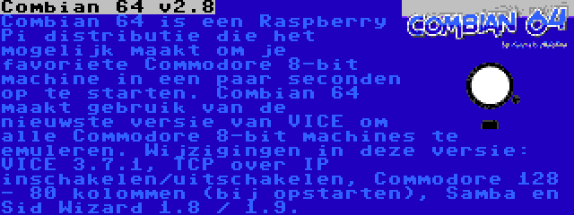 Combian 64 v3.7 | Combian 64 is een Raspberry Pi distributie die het mogelijk maakt om je favoriete Commodore 8-bit machine in een paar seconden op te starten. Combian 64 maakt gebruik van de nieuwste versie van VICE om alle Commodore 8-bit machines te emuleren. Wijzigingen in deze versie: VICE 3.7.1, TCP over IP inschakelen/uitschakelen, Commodore 128 - 80 kolommen (bij opstarten), Samba en Sid Wizard 1.8 / 1.9.