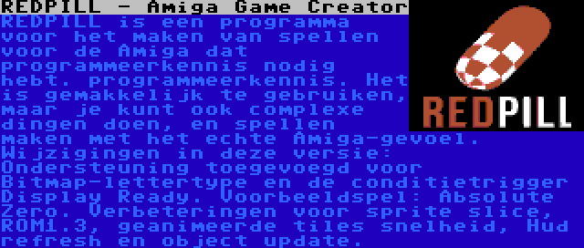 REDPILL - Amiga Game Creator | REDPILL is een programma voor het maken van spellen voor de Amiga dat programmeerkennis nodig hebt. programmeerkennis. Het is gemakkelijk te gebruiken, maar je kunt ook complexe dingen doen, en spellen maken met het echte Amiga-gevoel. Wijzigingen in deze versie: Ondersteuning toegevoegd voor Bitmap-lettertype en de conditietrigger Display Ready. Voorbeeldspel: Absolute Zero. Verbeteringen voor sprite slice, ROM1.3, geanimeerde tiles snelheid, Hud refresh en object update.