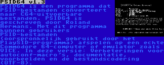 PSID64 v1.3 | PSID64 is een programma dat PSID-bestanden converteert naar C64-uitvoerbare bestanden. PSID64 is geschreven door Roland Hermans. Met dit programma kunnen gebruikers PSID-bestanden (oorspronkelijk gebruikt door het PlaySID-programma) afspelen op een echte Commodore 64-computer of emulator zoals VICE. In deze versie: Verbeteringen voor autoconf-macro's, documentatie, voorbeelden en de bestandscodering (UTF-8).