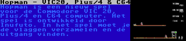 Hopman - VIC20, Plus/4 & C64 | Hopman is een nieuw spel voor de Commodore VIC 20, Plus/4 en C64 computer. Het spel is ontwikkeld door Inufuto. In het spel moet je de vlaggen verzamelen en de uitgang vinden.