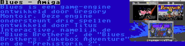 Blues - Amiga | Blues is een game-engine ontwikkeld door Gregory Montoir. Deze engine ondersteunt drie spellen ontwikkeld door Titus Interactive, namelijk de Blues Brothers, de Blues Brothers: Jukebox Adventure en de Prehistorik 2.