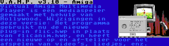 V.A.M.P. v3.10 - Amiga | Virtual Amiga Multimedia Player is een mediaspeler gemaakt met behulp van Hollywood. Wijzigingen in deze versie: Het programma gebruikt nu de nieuwe plug-in flic.hwp in plaats van flicanim.hwp, en heeft een nieuwe op en af-teller voor het afspelen van video's, liedjes, enz.