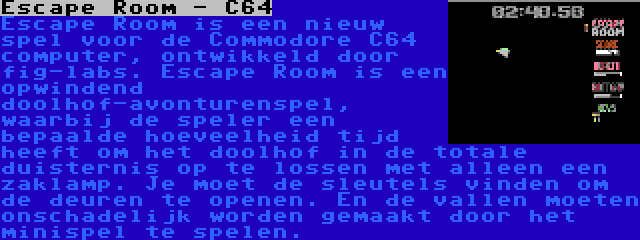 Escape Room - C64 | Escape Room is een nieuw spel voor de Commodore C64 computer, ontwikkeld door fig-labs. Escape Room is een opwindend doolhof-avonturenspel, waarbij de speler een bepaalde hoeveelheid tijd heeft om het doolhof in de totale duisternis op te lossen met alleen een zaklamp. Je moet de sleutels vinden om de deuren te openen. En de vallen moeten onschadelijk worden gemaakt door het minispel te spelen.