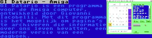 GI Datario - Amiga | GI Datario is een programma voor de Amiga computer, ontwikkeld door Giovanni Iacobelli. Met dit programma is het mogelijk om pagina's te archiveren die informatie over ons leven bevatten, een moderne versie van een dagboek.