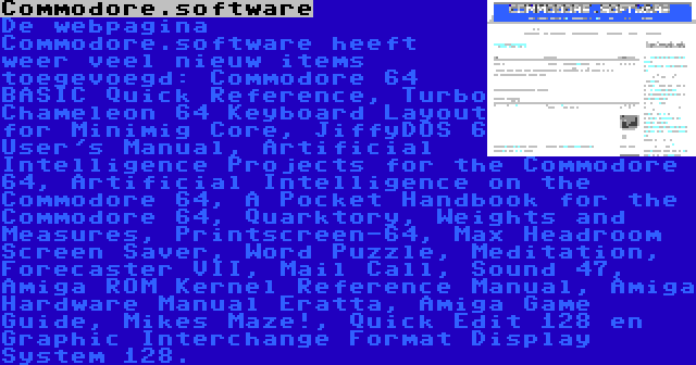 Commodore.software | De webpagina Commodore.software heeft weer veel nieuw items toegevoegd: Commodore 64 BASIC Quick Reference, Turbo Chameleon 64 Keyboard Layout for Minimig Core, JiffyDOS 6 User's Manual, Artificial Intelligence Projects for the Commodore 64, Artificial Intelligence on the Commodore 64, A Pocket Handbook for the Commodore 64, Quarktory, Weights and Measures, Printscreen-64, Max Headroom Screen Saver, Word Puzzle, Meditation, Forecaster VII, Mail Call, Sound 47, Amiga ROM Kernel Reference Manual, Amiga Hardware Manual Eratta, Amiga Game Guide, Mikes Maze!, Quick Edit 128 en Graphic Interchange Format Display System 128.
