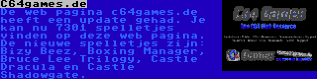 C64games.de | De web pagina c64games.de heeft een update gehad. Je kan nu 7301 spelletjes vinden op deze web pagina. De nieuwe spelletjes zijn: Bizy Beez, Boxing Manager, Bruce Lee Trilogy, Castle Dracula en Castle Shadowgate.