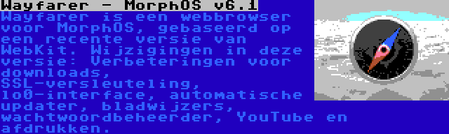 Wayfarer - MorphOS v6.1 | Wayfarer is een webbrowser voor MorphOS, gebaseerd op een recente versie van WebKit. Wijzigingen in deze versie: Verbeteringen voor downloads, SSL-versleuteling, lo0-interface, automatische updater, bladwijzers, wachtwoordbeheerder, YouTube en afdrukken.