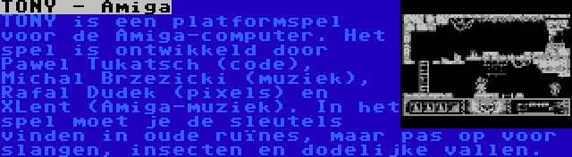 TONY - Amiga | TONY is een platformspel voor de Amiga-computer. Het spel is ontwikkeld door Pawel Tukatsch (code), Michal Brzezicki (muziek), Rafal Dudek (pixels) en XLent (Amiga-muziek). In het spel moet je de sleutels vinden in oude ruïnes, maar pas op voor slangen, insecten en dodelijke vallen.