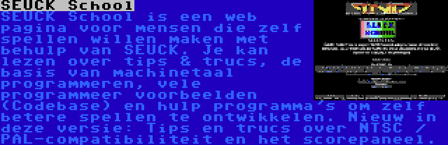 SEUCK School | SEUCK School is een web pagina voor mensen die zelf spellen willen maken met behulp van SEUCK. Je kan lezen over tips & trucs, de basis van machinetaal programmeren, vele programmeer voorbeelden (Codebase) en hulp programma's om zelf betere spellen te ontwikkelen. Nieuw in deze versie: Tips en trucs over NTSC / PAL-compatibiliteit en het scorepaneel.