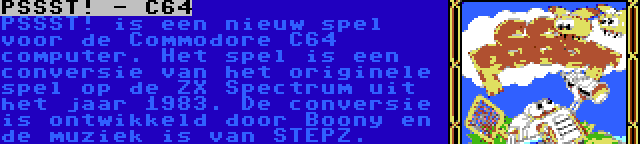 PSSST! - C64 | PSSST! is een nieuw spel voor de Commodore C64 computer. Het spel is een conversie van het originele spel op de ZX Spectrum uit het jaar 1983. De conversie is ontwikkeld door Boony en de muziek is van STEPZ.