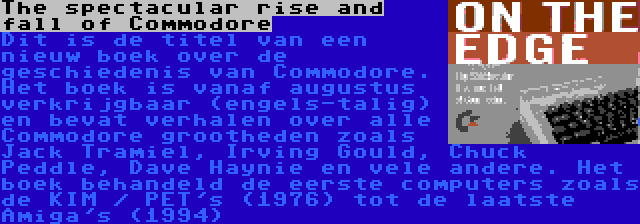 The spectacular rise and fall of Commodore | Dit is de titel van een nieuw boek over de geschiedenis van Commodore. Het boek is vanaf augustus verkrijgbaar (engels-talig) en bevat verhalen over alle Commodore grootheden zoals Jack Tramiel, Irving Gould, Chuck Peddle, Dave Haynie en vele andere. Het boek behandeld de eerste computers zoals de KIM / PET's (1976) tot de laatste Amiga's (1994)