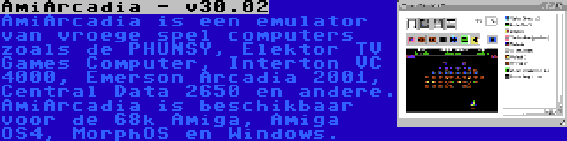 AmiArcadia - v30.02 | AmiArcadia is een emulator van vroege spel computers zoals de PHUNSY, Elektor TV Games Computer, Interton VC 4000, Emerson Arcadia 2001, Central Data 2650 en andere. AmiArcadia is beschikbaar voor de 68k Amiga, Amiga OS4, MorphOS en Windows.