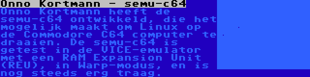 Onno Kortmann - semu-c64 | Onno Kortmann heeft de semu-c64 ontwikkeld, die het mogelijk maakt om Linux op de Commodore C64 computer te draaien. De semu-c64 is getest in de VICE-emulator met een RAM Expansion Unit (REU), in Warp-modus, en is nog steeds erg traag.