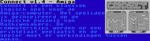 Connect v1.4 - Amiga | Connect is een klassiek logisch spel voor de Amiga-computer. Het spelidee is geïnspireerd op de logische puzzels van Hashiwokakero. De computerchips worden op een printplaat geplaatst en de speler moet er verbindingen tussen maken.