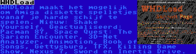 WHDLoad | WHDLoad maakt het mogelijk om Amiga diskette spelletjes vanaf je harde schijf te spelen. Nieuw: Shake Yourself. Geactualiseerd: Pacman 87, Space Quest: The Sarien Encounter, 3D-Net Analyzer, Animotion, Book of Songs, Gettysburg, TFX, Killing Game Show, Nexus 7, Sword en Inertia Drive.