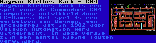 Bagman Strikes Back - C64 | Bagman Strikes Back is een spel voor de Commodore C64 computer, ontwikkeld door LC-Games. Het spel is een eerbetoon aan Bagman, een arcadespel dat in 1982 door Valadon Automation werd uitgebracht. In deze versie zijn een aantal kleine fouten verwijderd.