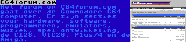 C64forum.com | Het forum op C64forum.com gaat over de Commodore C64 computer. Er zijn secties voor hardware, software, programmeren, emulators, muziek, spel-ontwikkeling, de C128, VIC20, Plus/4 en de Amiga.