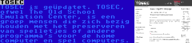 TOSEC | TOSEC is geüpdatet. TOSEC, ofwel The Old School Emulation Center, is een groep mensen die zich bezig houden met het preserveren van spelletjes of andere programma's voor de home computer en spel computers.