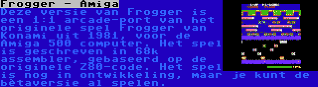 Frogger - Amiga | Deze versie van Frogger is een 1:1 arcade-port van het originele spel Frogger van Konami uit 1981, voor de Amiga 500 computer. Het spel is geschreven in 68k assembler, gebaseerd op de originele Z80-code. Het spel is nog in ontwikkeling, maar je kunt de bètaversie al spelen.