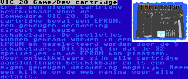 VIC-20 Game/Dev cartridge | Er is een nieuwe cartridge beschikbaar voor de Commodore VIC-20. De cartridge bevat een EPROM, een geheugen decodering circuit en keuze schakelaars. De spelletjes kunnen gebrand worden in een EPROM en geselecteerd worden door de 5 schakelaars. Dit houdt in dat je 32 spelletjes in de EPROM kan plaatsen. Voor ontwikkelaars zijn alle cartridge aansluitingen beschikbaar en is een eigen geheugen decodering mogelijk. Neem een kijkje op de web pagina voor alle details.