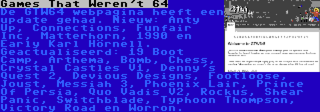 Games That Weren't 64 | De GTW64 webpagina heeft een update gehad. Nieuw: Anty Up, Connections, Funfair Inc, Matterhorn, 1990 en Early Karl Hörnell. Geactualiseerd: 19 Boot Camp, Arthema, Bomb, Chess, Crystal Castles V1, Denny's Quest 2, Devious Designs, Footloose, Joust, Messiah 3, Phoenix Lair, Prince Of Persia, Quo Vadis V2, Rockus, Shear Panic, Switchblade, Typhoon Thompson, Victory Road en Worron.