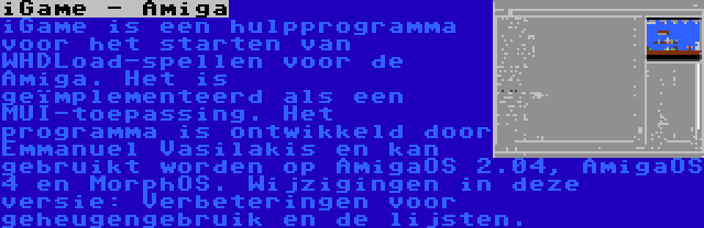 iGame - Amiga | iGame is een hulpprogramma voor het starten van WHDLoad-spellen voor de Amiga. Het is geïmplementeerd als een MUI-toepassing. Het programma is ontwikkeld door Emmanuel Vasilakis en kan gebruikt worden op AmigaOS 2.04, AmigaOS 4 en MorphOS. Wijzigingen in deze versie: Verbeteringen voor geheugengebruik en de lijsten.