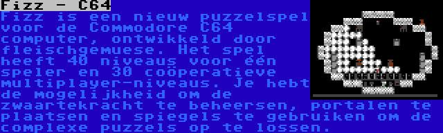 Fizz - C64 | Fizz is een nieuw puzzelspel voor de Commodore C64 computer, ontwikkeld door fleischgemuese. Het spel heeft 40 niveaus voor één speler en 30 coöperatieve multiplayer-niveaus. Je hebt de mogelijkheid om de zwaartekracht te beheersen, portalen te plaatsen en spiegels te gebruiken om de complexe puzzels op te lossen.