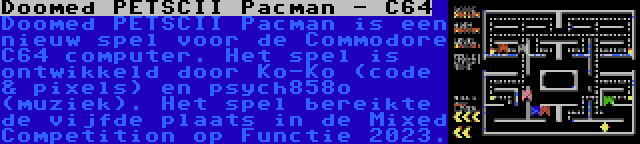 Doomed PETSCII Pacman - C64 | Doomed PETSCII Pacman is een nieuw spel voor de Commodore C64 computer. Het spel is ontwikkeld door Ko-Ko (code & pixels) en psych858o (muziek). Het spel bereikte de vijfde plaats in de Mixed Competition op Functie 2023.