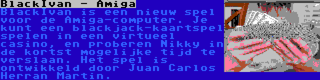 BlackIvan - Amiga | BlackIvan is een nieuw spel voor de Amiga-computer. Je kunt een blackjack-kaartspel spelen in een virtueel casino, en proberen Nikky in de kortst mogelijke tijd te verslaan. Het spel is ontwikkeld door Juan Carlos Herran Martin.