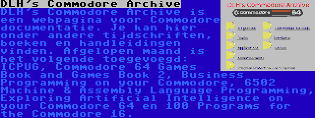 DLH's Commodore Archive | DLH's Commodore Archive is een webpagina voor Commodore documentatie. Je kan hier onder andere tijdschriften, boeken en handleidingen vinden. Afgelopen maand is het volgende toegevoegd: ICPUG, Commodore 64 Games Book and Games Book 2, Business Programming on your Commodore, 6502 Machine & Assembly Language Programming, Exploring Artificial Intelligence on your Commodore 64 en 100 Programs for the Commodore 16.