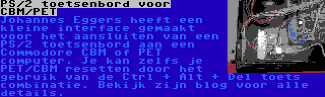 PS/2 toetsenbord voor CBM/PET | Johannes Eggers heeft een kleine interface gemaakt voor het aansluiten van een PS/2 toetsenbord aan een Commodore CBM of PET computer. Je kan zelfs je PET/CBM resetten door het gebruik van de Ctrl + Alt + Del toets combinatie. Bekijk zijn blog voor alle details.