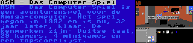 ASM - Das Computer-Spiel | ASM - Das Computer-Spiel is een avonturenspel voor de Amiga-computer. Het spel begon in 1992 en is nu, 32 jaar later, klaar. De kenmerken zijn: Duitse taal, 29 kamers, 4 minigames en een topscorelijst.