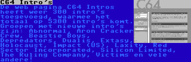 C64 Intro's | De web pagina C64 Intros heeft weer 300 intro's toegevoegd, waarmee het totaal op 5300 intro's komt. Groepen met nieuwe intro's zijn: Abnormal, Aron Cracker Crew, Beastie Boys, Depredators, Dualis, Extasy, Holocaust, Impact (US), Laxity, Red Sector Incorporated, Silicon Limited, The Ruling Company, Victims en vele andere!