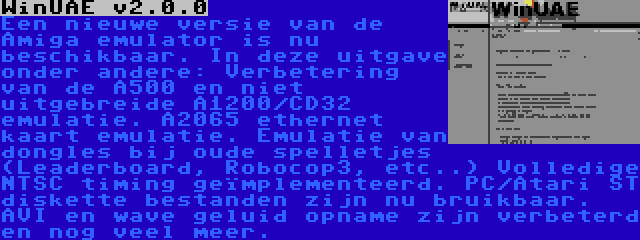 WinUAE v2.0.0 | Een nieuwe versie van de Amiga emulator is nu beschikbaar. In deze uitgave onder andere: Verbetering van de A500 en niet uitgebreide A1200/CD32 emulatie. A2065 ethernet kaart emulatie. Emulatie van dongles bij oude spelletjes (Leaderboard, Robocop3, etc..) Volledige NTSC timing geïmplementeerd. PC/Atari ST diskette bestanden zijn nu bruikbaar. AVI en wave geluid opname zijn verbeterd en nog veel meer.