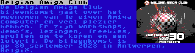 Belgian Amiga Club | De Belgian Amiga Club bijeenkomst gaat over het meenemen van je eigen Amiga computer en veel plezier hebben. Er zijn workshops, demo's, lezingen, freebies, spullen om te kopen en een loterij. De bijeenkomst is op 30 september 2023 in Antwerpen, België.