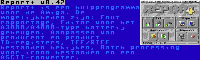 Report+ v8.42 | Report+ is een hulpprogramma voor de Amiga. De mogelijkheden zijn: Fout rapportage, Editor voor het A3000/A4000-type batterij geheugen. Aanpassen van producent en product ID-registers, IFF/RIFF bestanden bekijken, Batch processing voor icoon bestanden en een ASCII-converter.