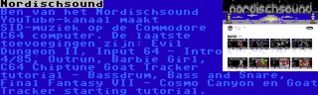 Nordischsound | Ben van het Nordischsound YouTube-kanaal maakt SID-muziek op de Commodore C64 computer. De laatste toevoegingen zijn: Evil Dungeon II, Input 64 - Intro 4/85, Outrun, Barbie Girl, C64 Chiptune Goat Tracker tutorial - Bassdrum, Bass and Snare, Final Fantasy VII - Cosmo Canyon en Goat Tracker starting tutorial.
