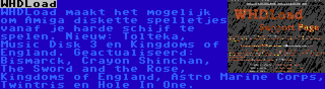 WHDLoad | WHDLoad maakt het mogelijk om Amiga diskette spelletjes vanaf je harde schijf te spelen. Nieuw: Tolteka, Music Disk 3 en Kingdoms of England. Geactualiseerd: Bismarck, Crayon Shinchan, The Sword and the Rose, Kingdoms of England, Astro Marine Corps, Twintris en Hole In One.