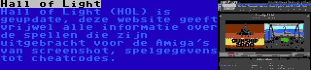 Hall of Light | Hall of Light (HOL) is geupdate, deze website geeft vrijwel alle informatie over de spellen die zijn uitgebracht voor de Amiga's van screenshot, spelgegevens tot cheatcodes.