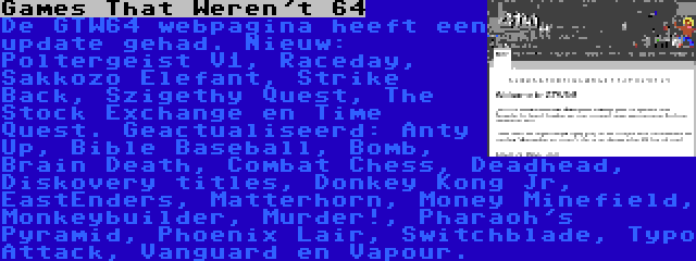 Games That Weren't 64 | De GTW64 webpagina heeft een update gehad. Nieuw: Poltergeist V1, Raceday, Sakkozo Elefant, Strike Back, Szigethy Quest, The Stock Exchange en Time Quest. Geactualiseerd: Anty Up, Bible Baseball, Bomb, Brain Death, Combat Chess, Deadhead, Diskovery titles, Donkey Kong Jr, EastEnders, Matterhorn, Money Minefield, Monkeybuilder, Murder!, Pharaoh's Pyramid, Phoenix Lair, Switchblade, Typo Attack, Vanguard en Vapour.