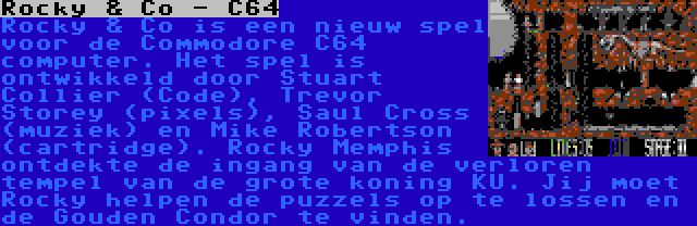 Rocky & Co - C64 | Rocky & Co is een nieuw spel voor de Commodore C64 computer. Het spel is ontwikkeld door Stuart Collier (Code), Trevor Storey (pixels), Saul Cross (muziek) en Mike Robertson (cartridge). Rocky Memphis ontdekte de ingang van de verloren tempel van de grote koning KU. Jij moet Rocky helpen de puzzels op te lossen en de Gouden Condor te vinden.