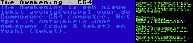 The Awakening - C64 | The Awakening is een nieuw tekst avonturenspel voor de Commodore C64 computer. Het spel is ontwikkeld door nwbzpwnr (code & tekst) en Yoshi (tekst).