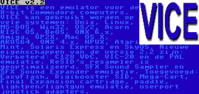 VICE v2.2 | VICE is een emulator voor de 8-bit Commodore computers. VICE kan gebruikt worden op vele systemen: Unix, Linux, MS-DOS, Win32, OS/2, Acorn RISC OS, BeOS, QNX 6.x, Amiga, GP2X, Mac OS X, AROS64, QNX 4.x, HPUX, Atari Mint, Solaris Express en SkyOS. Nieuwe eigenschappen van de versie 2.2 zijn: Verbeterd: C128 VDC, VIC-20 en de PAL emulatie. ReSID's resampler is geoptimaliseerd. SFX Sound Sampler en SFX Sound Expander emulatie. Toegevoegd: EasyFlash, Digibooster SID, Mega-Cart, Final Expansion cartridge, paddle, lightpen/lightgun emulatie, userport joystick adapters.