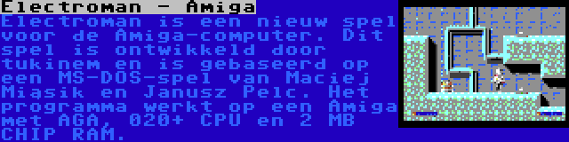 Electroman - Amiga | Electroman is een nieuw spel voor de Amiga-computer. Dit spel is ontwikkeld door tukinem en is gebaseerd op een MS-DOS-spel van Maciej Miąsik en Janusz Pelc. Het programma werkt op een Amiga met AGA, 020+ CPU en 2 MB CHIP RAM.