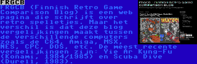 FRGCB | FRGCB (Finnish Retro Game Comparison Blog) is een web pagina die schrijft over retro spelletjes. Maar het verschil is dat deze blog vergelijkingen maakt tussen de verschillende computers zoals de C64, Amiga, MSX, NES, CPC, DOS, etc. De meest recente vergelijkingen zijn: Yie Ar Kung-Fu (Konami, 1984/1985) en Scuba Dive (Durell, 1983).