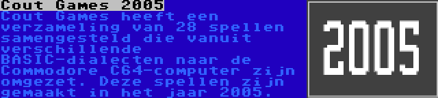 Cout Games 2005 | Cout Games heeft een verzameling van 28 spellen samengesteld die vanuit verschillende BASIC-dialecten naar de Commodore C64-computer zijn omgezet. Deze spellen zijn gemaakt in het jaar 2005.