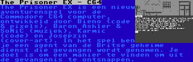 The Prisoner EX - C64 | The Prisoner EX is een nieuw avonturenspel voor de Commodore C64 computer, ontwikkeld door Bieno (code & pixels), Baron Ashler & SoNiC (muziek), Karmic (code) en Josepzin (cover-art). In het spel ben je een agent van de Britse geheime dienst die gevangen wordt genomen. Je doel is om een manier te vinden om uit de gevangenis te ontsnappen.