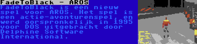 FadeToBlack - AROS | FadeToBlack is een nieuw spel voor AROS. Het spel is een actie-avonturenspel, en werd oorspronkelijk in 1995 voor DOS uitgebracht door Delphine Software International.