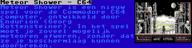 Meteor Shower - C64 | Meteor Shower is een nieuw spel voor de Commodore C64 computer, ontwikkeld door Endurion (Georg Rottensteiner). In het spel moet je zoveel mogelijk meteoren afweren, zonder dat ze je beschermlaag kunnen doorbreken.