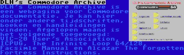 DLH's Commodore Archive | DLH's Commodore Archive is een webpagina voor Commodore documentatie. Je kan hier onder andere tijdschriften, boeken en handleidingen vinden. Afgelopen maand is het volgende toegevoegd: VIC-20 User's Association, ICPUG, The Infinite Loop 64/128, Facsimle Manual en Alcazar The Forgotten Fortress Instructions.
